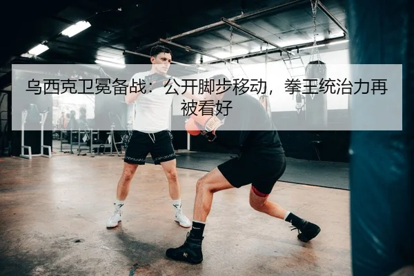 乌西克卫冕备战：公开脚步移动，拳王统治力再被看好