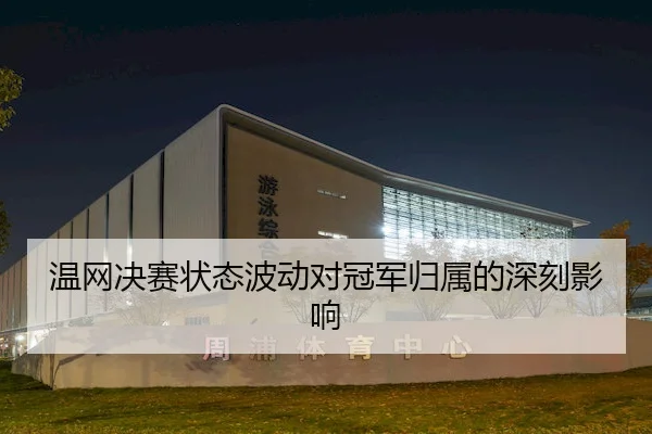 温网决赛状态波动对冠军归属的深刻影响